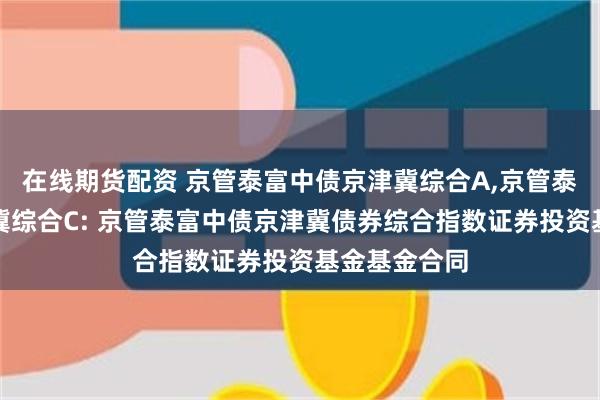 在线期货配资 京管泰富中债京津冀综合A,京管泰富中债京津冀综合C: 京管泰富中债京津冀债券综合指数证券投资基金基金合同