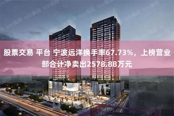 股票交易 平台 宁波远洋换手率67.73%，上榜营业部合计净卖出2578.88万元