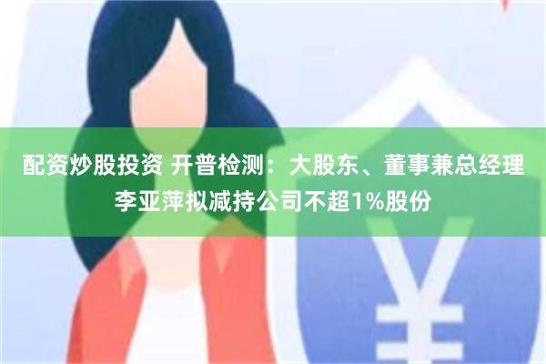 配资炒股投资 开普检测：大股东、董事兼总经理李亚萍拟减持公司不超1%股份