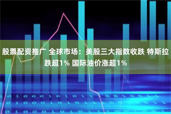 股票配资推广 全球市场：美股三大指数收跌 特斯拉跌超1% 国际油价涨超1%