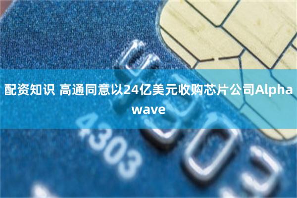 配资知识 高通同意以24亿美元收购芯片公司Alphawave