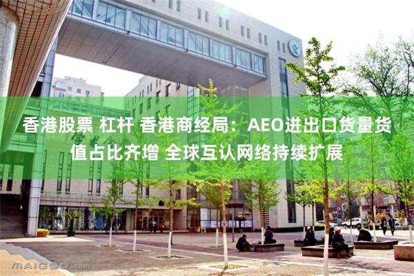 香港股票 杠杆 香港商经局：AEO进出口货量货值占比齐增 全球互认网络持续扩展