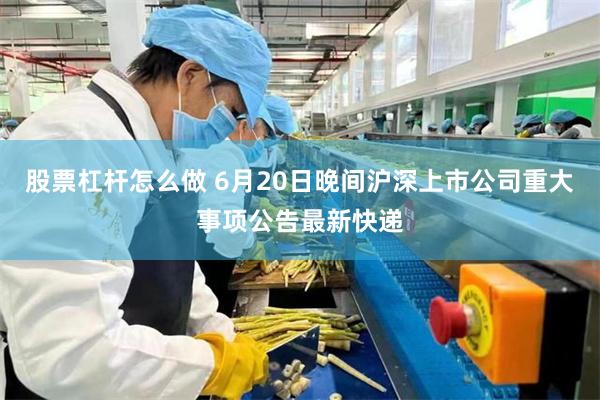 股票杠杆怎么做 6月20日晚间沪深上市公司重大事项公告最新快递