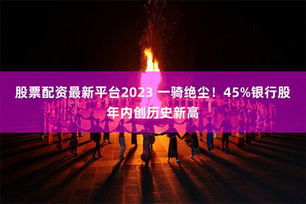 股票配资最新平台2023 一骑绝尘！45%银行股年内创历史新高