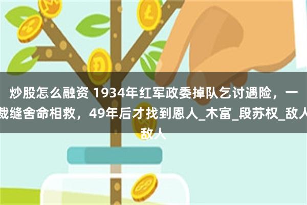 炒股怎么融资 1934年红军政委掉队乞讨遇险，一裁缝舍命相救，49年后才找到恩人_木富_段苏权_敌人