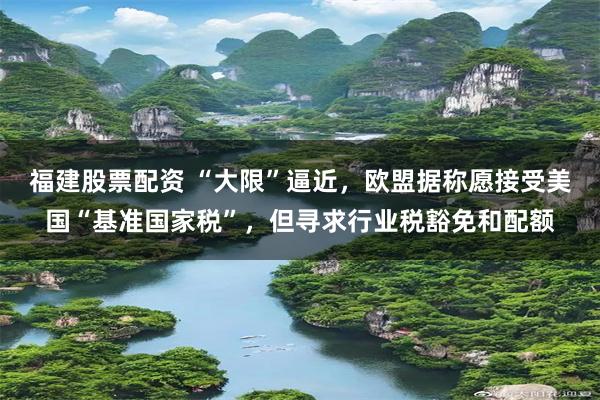 福建股票配资 “大限”逼近，欧盟据称愿接受美国“基准国家税”，但寻求行业税豁免和配额
