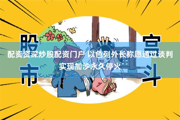 配资资深炒股配资门户 以色列外长称愿通过谈判实现加沙永久停火