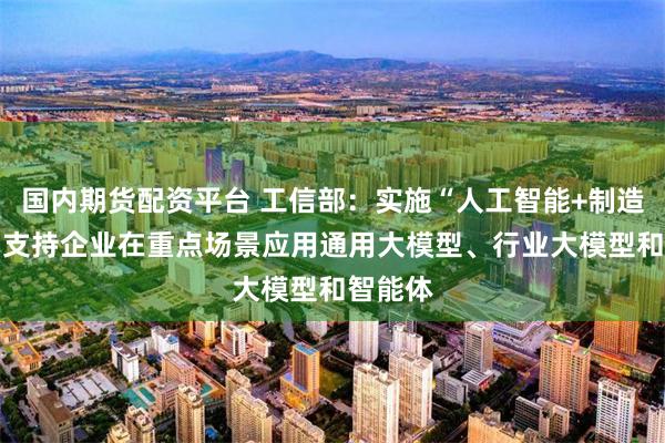 国内期货配资平台 工信部：实施“人工智能+制造”行动 支持企业在重点场景应用通用大模型、行业大模型和智能体