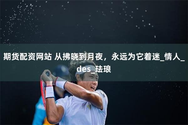 期货配资网站 从拂晓到月夜，永远为它着迷_情人_des_珐琅