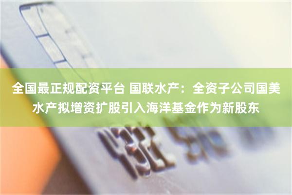全国最正规配资平台 国联水产：全资子公司国美水产拟增资扩股引入海洋基金作为新股东