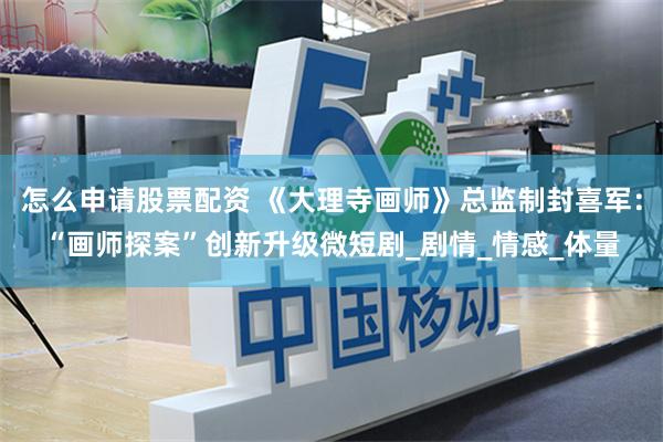 怎么申请股票配资 《大理寺画师》总监制封喜军：“画师探案”创新升级微短剧_剧情_情感_体量