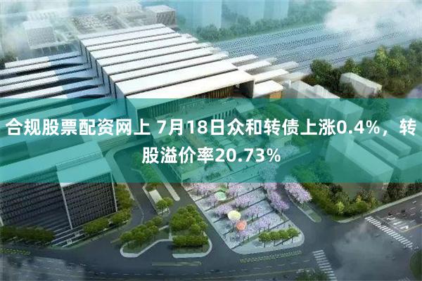 合规股票配资网上 7月18日众和转债上涨0.4%，转股溢价率20.73%