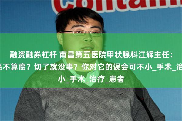 融资融券杠杆 南昌第五医院甲状腺科江辉主任：甲状腺癌不算癌？切了就没事？你对它的误会可不小_手术_治疗_患者