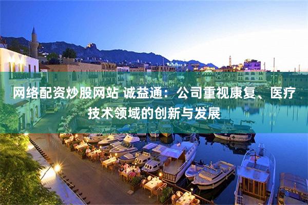 网络配资炒股网站 诚益通：公司重视康复、医疗技术领域的创新与发展