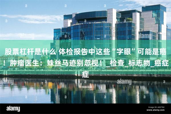 股票杠杆是什么 体检报告中这些“字眼”可能是癌！肿瘤医生：蛛丝马迹别忽视！_检查_标志物_癌症