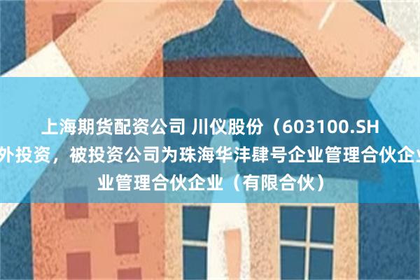 上海期货配资公司 川仪股份（603100.SH）新增一起对外投资，被投资公司为珠海华沣肆号企业管理合伙企业（有限合伙）