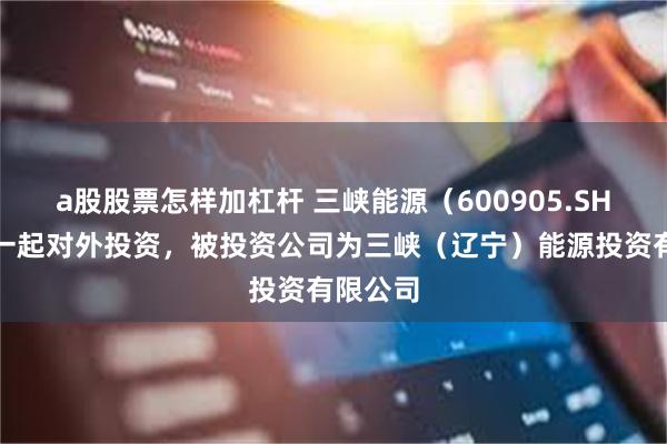 a股股票怎样加杠杆 三峡能源（600905.SH）新增一起对外投资，被投资公司为三峡（辽宁）能源投资有限公司