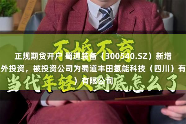 正规期货开户 蜀道装备（300540.SZ）新增一起对外投资，被投资公司为蜀道丰田氢能科技（四川）有限公司
