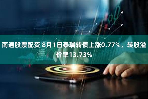 南通股票配资 8月1日泰瑞转债上涨0.77%，转股溢价率13.73%