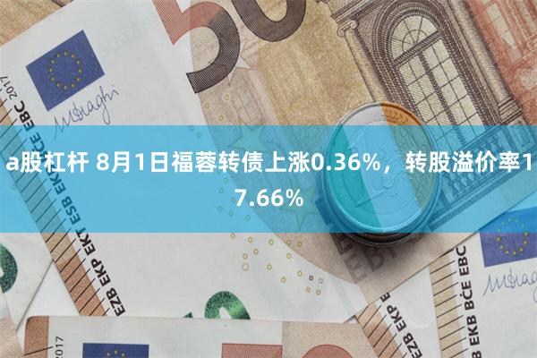 a股杠杆 8月1日福蓉转债上涨0.36%，转股溢价率17.66%