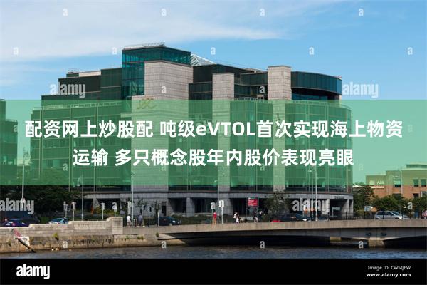 配资网上炒股配 吨级eVTOL首次实现海上物资运输 多只概念股年内股价表现亮眼