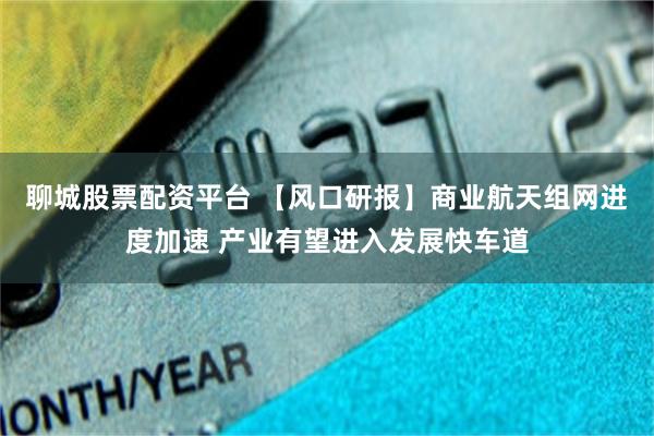 聊城股票配资平台 【风口研报】商业航天组网进度加速 产业有望进入发展快车道