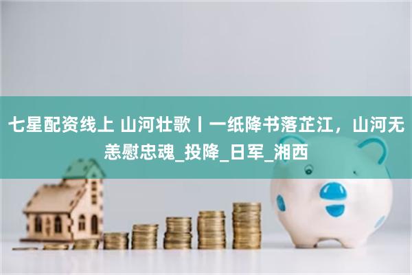七星配资线上 山河壮歌丨一纸降书落芷江，山河无恙慰忠魂_投降_日军_湘西