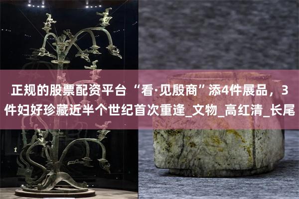 正规的股票配资平台 “看·见殷商”添4件展品，3件妇好珍藏近半个世纪首次重逢_文物_高红清_长尾