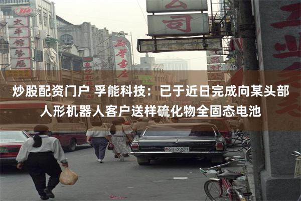 炒股配资门户 孚能科技：已于近日完成向某头部人形机器人客户送样硫化物全固态电池