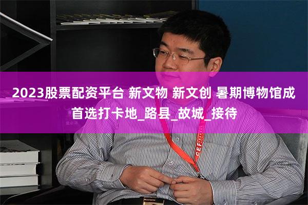2023股票配资平台 新文物 新文创 暑期博物馆成首选打卡地_路县_故城_接待