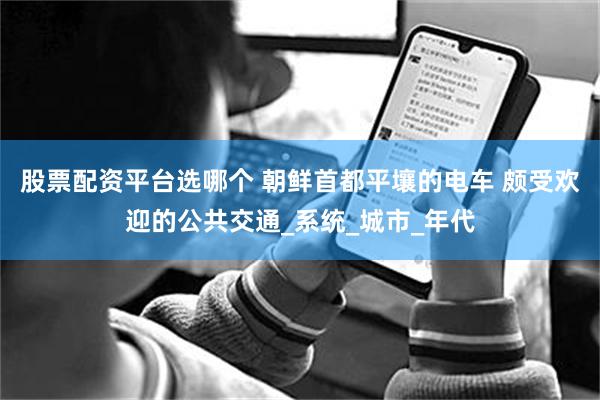 股票配资平台选哪个 朝鲜首都平壤的电车 颇受欢迎的公共交通_系统_城市_年代