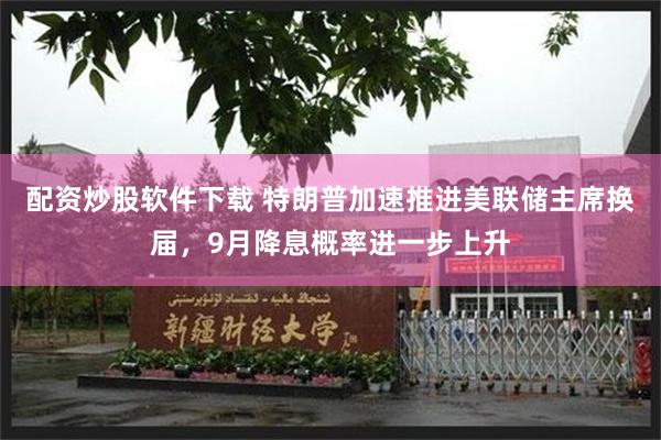 配资炒股软件下载 特朗普加速推进美联储主席换届，9月降息概率进一步上升