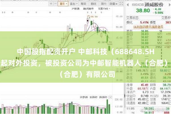 中国股指配资开户 中邮科技（688648.SH）新增一起对外投资，被投资公司为中邮智能机器人（合肥）有限公司