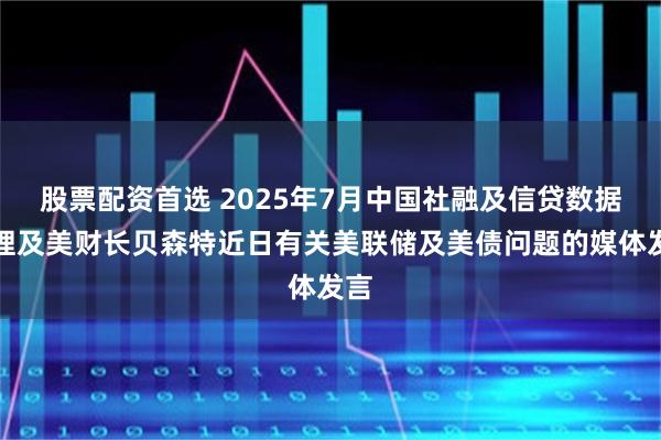 股票配资首选 2025年7月中国社融及信贷数据整理及美财长贝森特近日有关美联储及美债问题的媒体发言