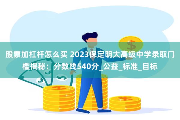 股票加杠杆怎么买 2023保定明大高级中学录取门槛揭秘：分数线540分_公益_标准_目标