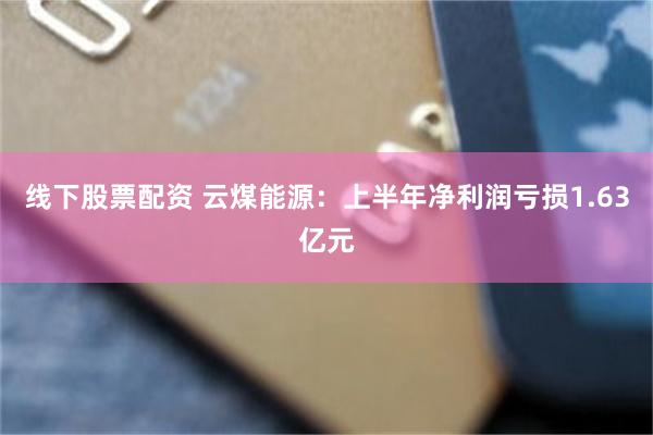 线下股票配资 云煤能源：上半年净利润亏损1.63亿元