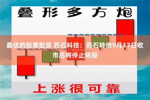 最优的股票配资 药石科技：药石转债9月17日收市后将停止转股