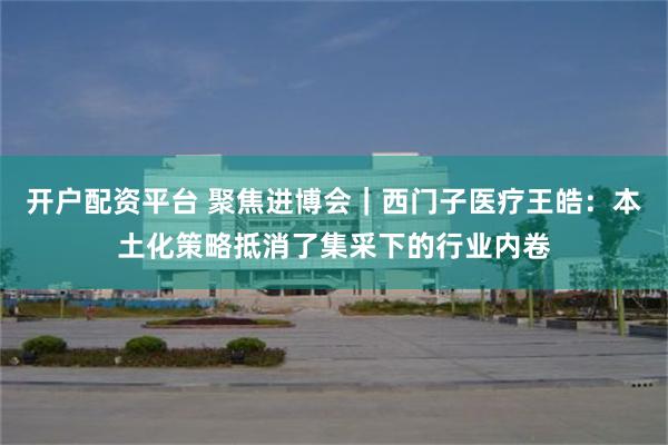 开户配资平台 聚焦进博会｜西门子医疗王皓：本土化策略抵消了集采下的行业内卷