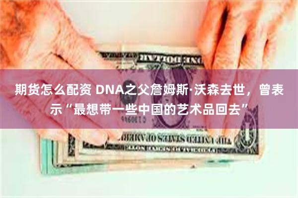 期货怎么配资 DNA之父詹姆斯·沃森去世,曾表示“最想带一些中国的艺术品回去”