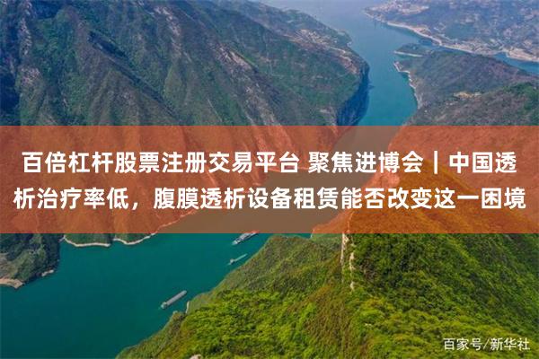 百倍杠杆股票注册交易平台 聚焦进博会｜中国透析治疗率低，腹膜透析设备租赁能否改变这一困境