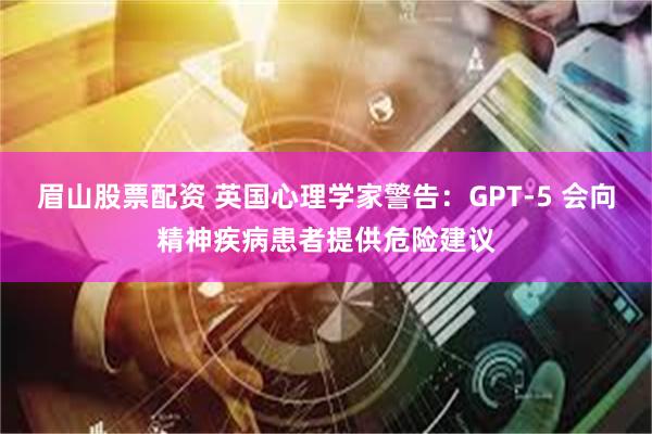 眉山股票配资 英国心理学家警告：GPT-5 会向精神疾病患者提供危险建议